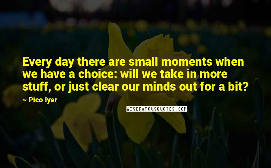 Pico Iyer Quotes: Every day there are small moments when we have a choice: will we take in more stuff, or just clear our minds out for a bit?