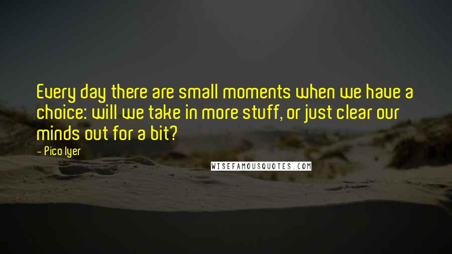 Pico Iyer Quotes: Every day there are small moments when we have a choice: will we take in more stuff, or just clear our minds out for a bit?