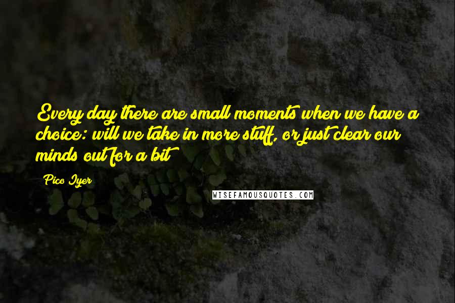 Pico Iyer Quotes: Every day there are small moments when we have a choice: will we take in more stuff, or just clear our minds out for a bit?