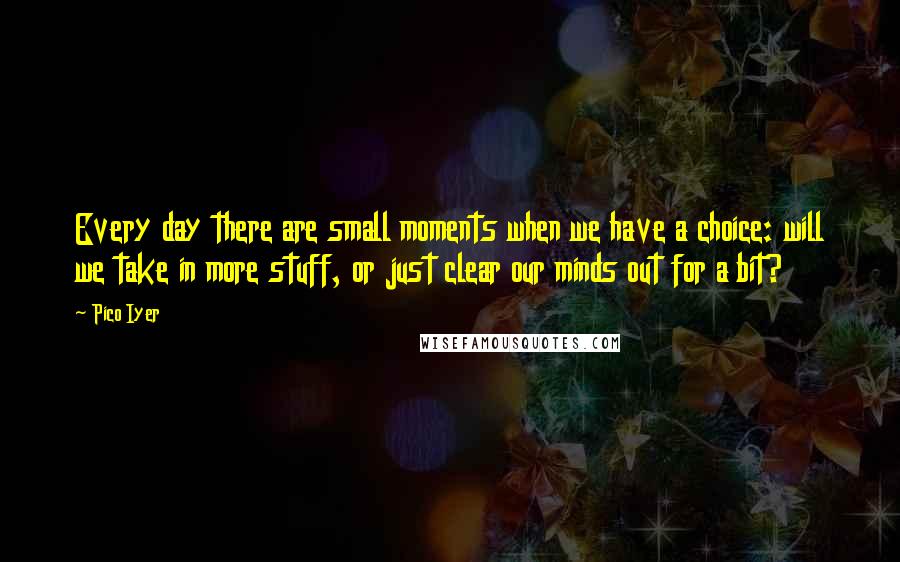 Pico Iyer Quotes: Every day there are small moments when we have a choice: will we take in more stuff, or just clear our minds out for a bit?