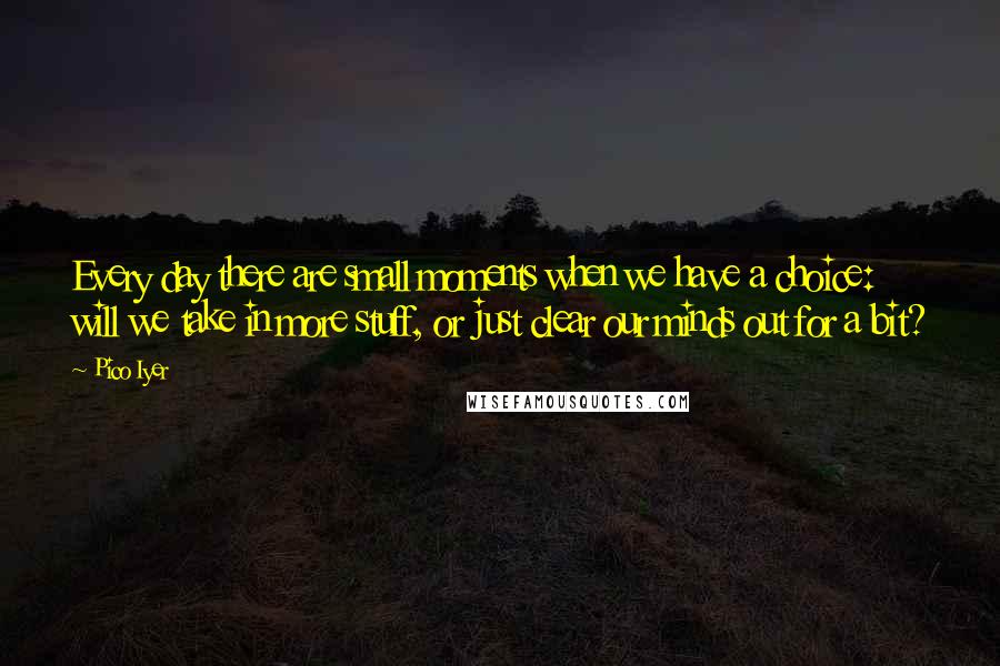 Pico Iyer Quotes: Every day there are small moments when we have a choice: will we take in more stuff, or just clear our minds out for a bit?