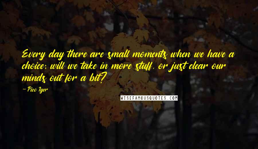 Pico Iyer Quotes: Every day there are small moments when we have a choice: will we take in more stuff, or just clear our minds out for a bit?