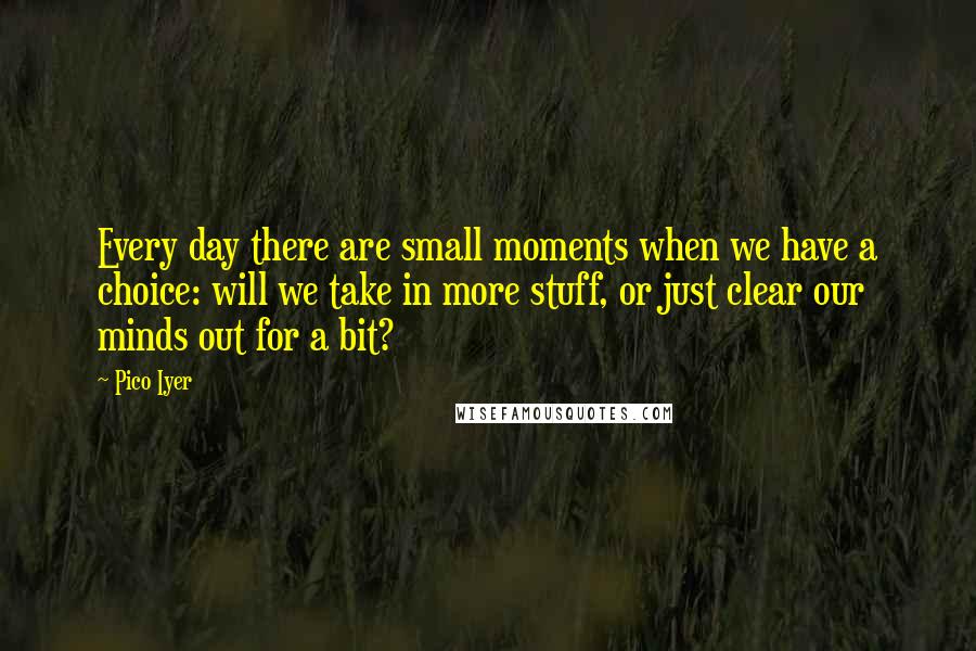 Pico Iyer Quotes: Every day there are small moments when we have a choice: will we take in more stuff, or just clear our minds out for a bit?