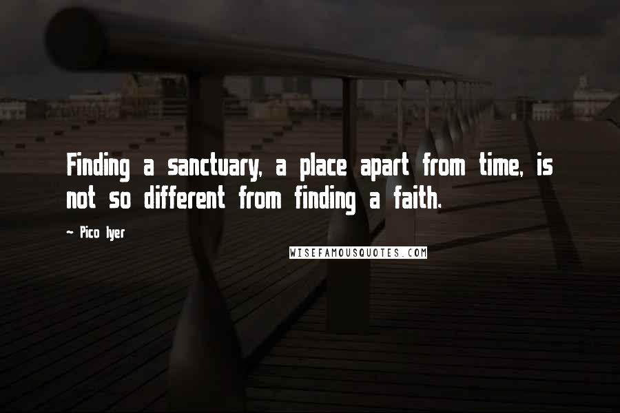 Pico Iyer Quotes: Finding a sanctuary, a place apart from time, is not so different from finding a faith.