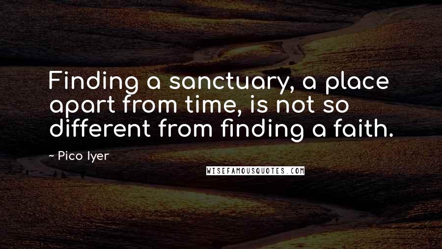 Pico Iyer Quotes: Finding a sanctuary, a place apart from time, is not so different from finding a faith.