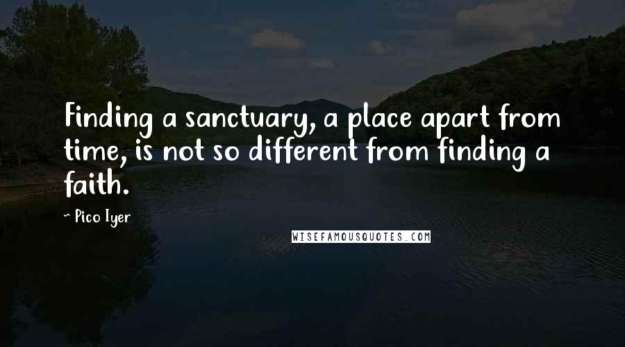 Pico Iyer Quotes: Finding a sanctuary, a place apart from time, is not so different from finding a faith.