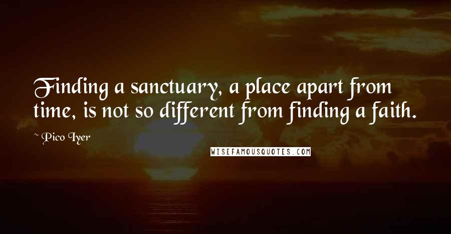 Pico Iyer Quotes: Finding a sanctuary, a place apart from time, is not so different from finding a faith.