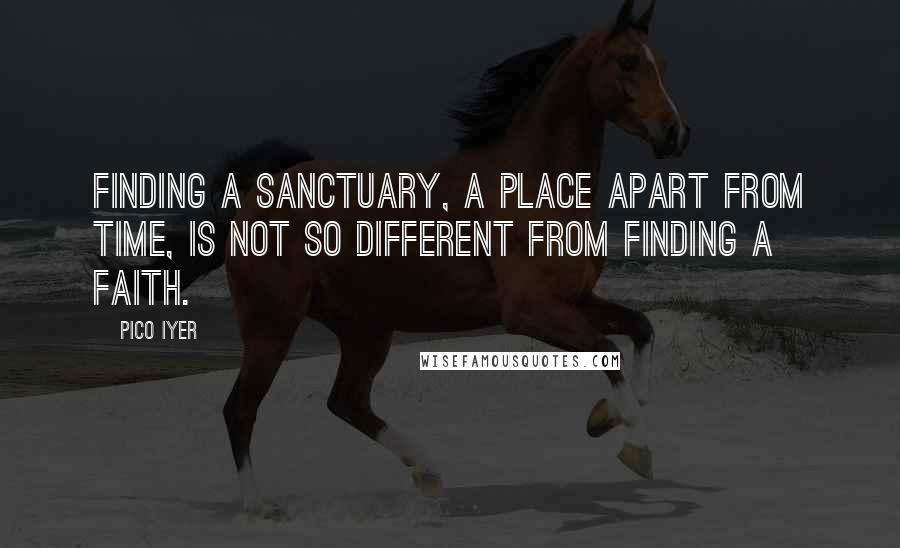 Pico Iyer Quotes: Finding a sanctuary, a place apart from time, is not so different from finding a faith.