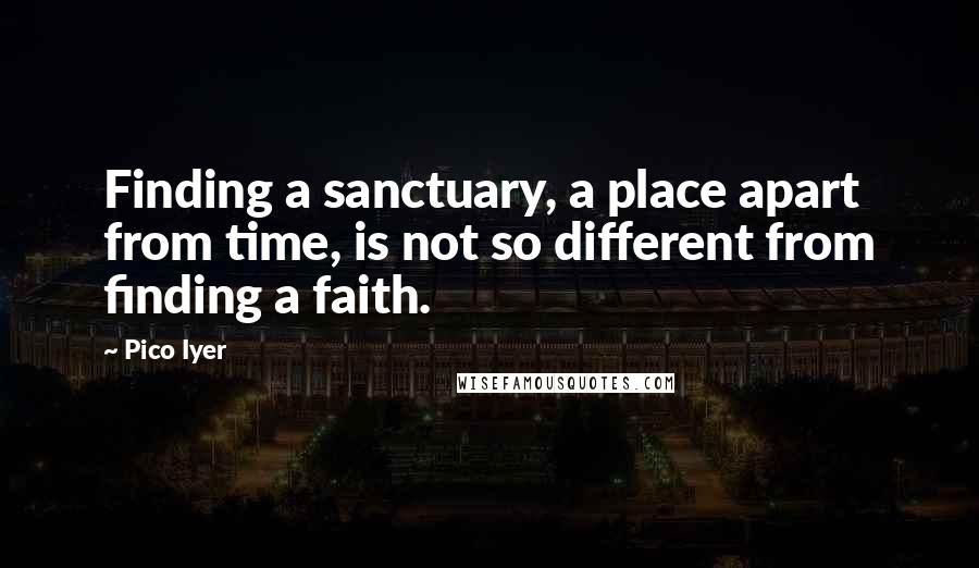 Pico Iyer Quotes: Finding a sanctuary, a place apart from time, is not so different from finding a faith.