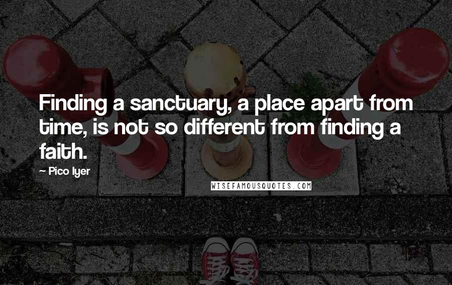 Pico Iyer Quotes: Finding a sanctuary, a place apart from time, is not so different from finding a faith.