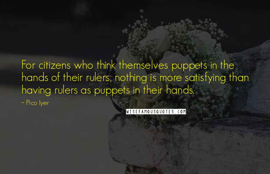 Pico Iyer Quotes: For citizens who think themselves puppets in the hands of their rulers, nothing is more satisfying than having rulers as puppets in their hands.