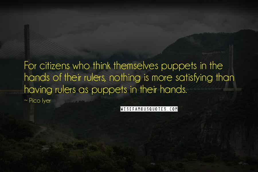 Pico Iyer Quotes: For citizens who think themselves puppets in the hands of their rulers, nothing is more satisfying than having rulers as puppets in their hands.