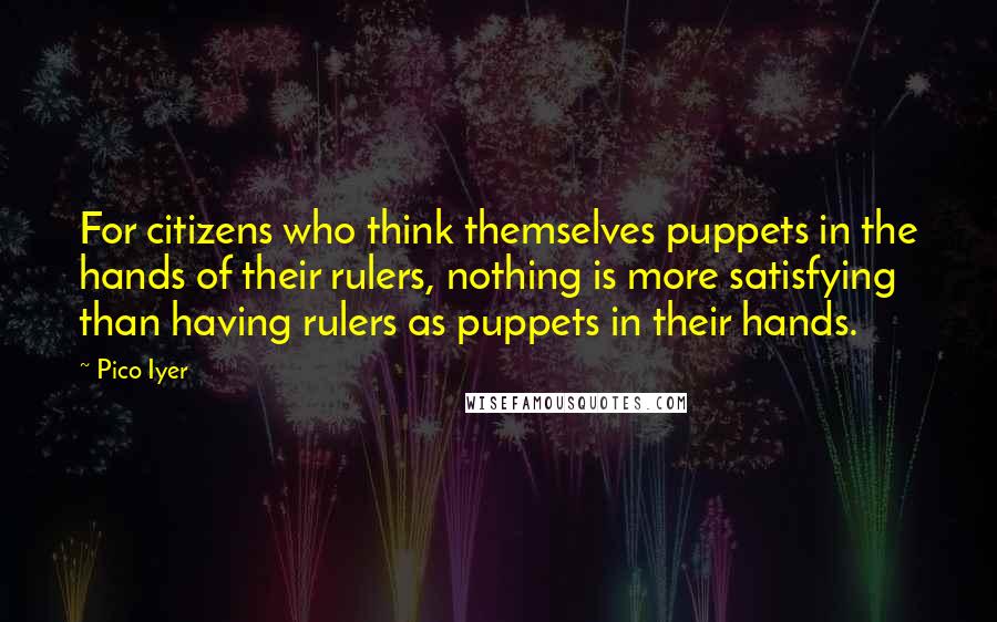 Pico Iyer Quotes: For citizens who think themselves puppets in the hands of their rulers, nothing is more satisfying than having rulers as puppets in their hands.