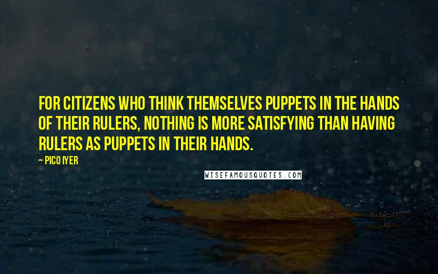 Pico Iyer Quotes: For citizens who think themselves puppets in the hands of their rulers, nothing is more satisfying than having rulers as puppets in their hands.