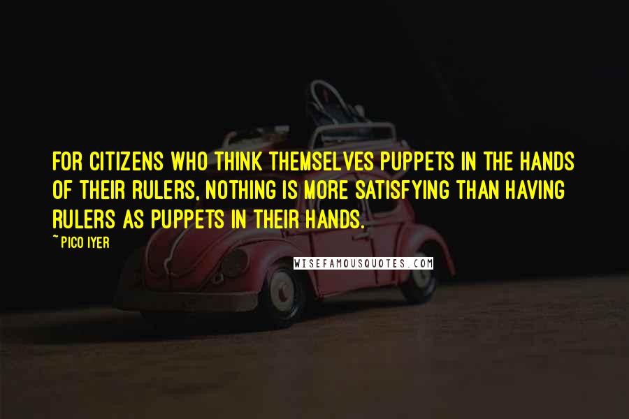 Pico Iyer Quotes: For citizens who think themselves puppets in the hands of their rulers, nothing is more satisfying than having rulers as puppets in their hands.