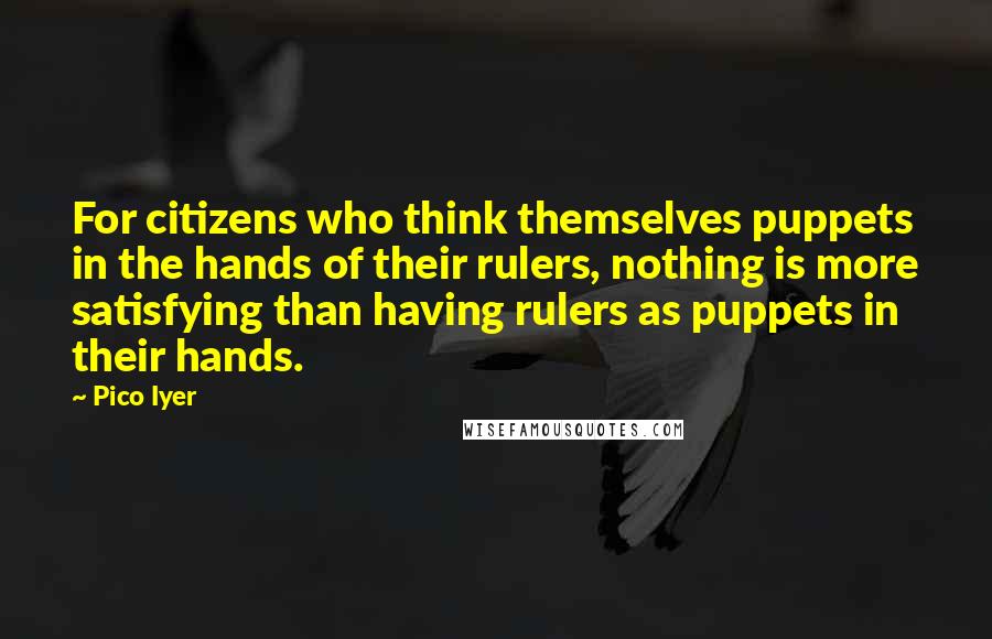Pico Iyer Quotes: For citizens who think themselves puppets in the hands of their rulers, nothing is more satisfying than having rulers as puppets in their hands.