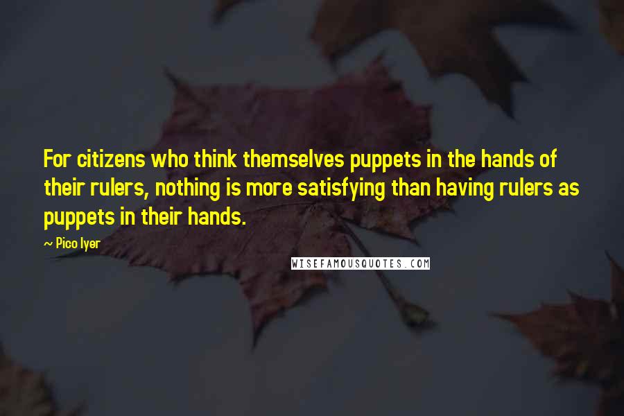 Pico Iyer Quotes: For citizens who think themselves puppets in the hands of their rulers, nothing is more satisfying than having rulers as puppets in their hands.