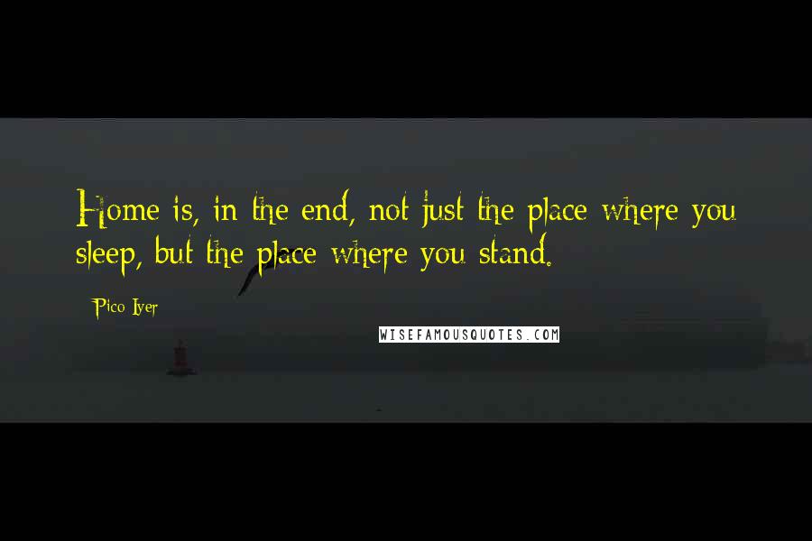 Pico Iyer Quotes: Home is, in the end, not just the place where you sleep, but the place where you stand.