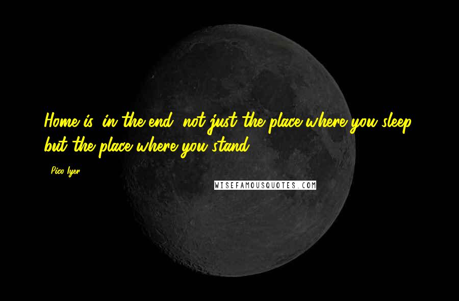 Pico Iyer Quotes: Home is, in the end, not just the place where you sleep, but the place where you stand.