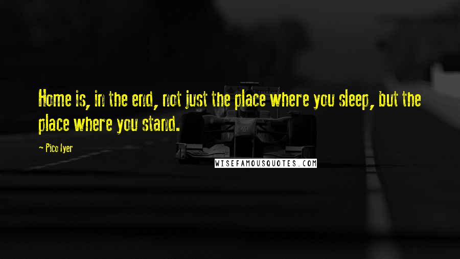 Pico Iyer Quotes: Home is, in the end, not just the place where you sleep, but the place where you stand.