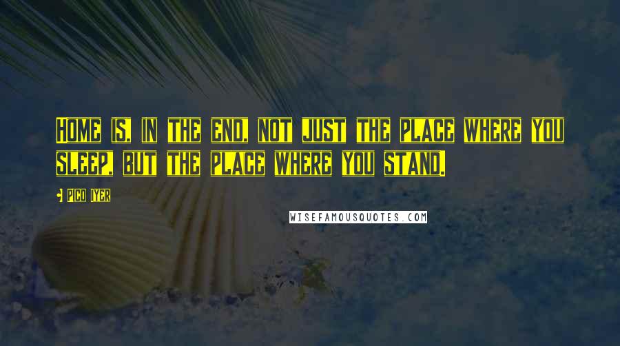 Pico Iyer Quotes: Home is, in the end, not just the place where you sleep, but the place where you stand.