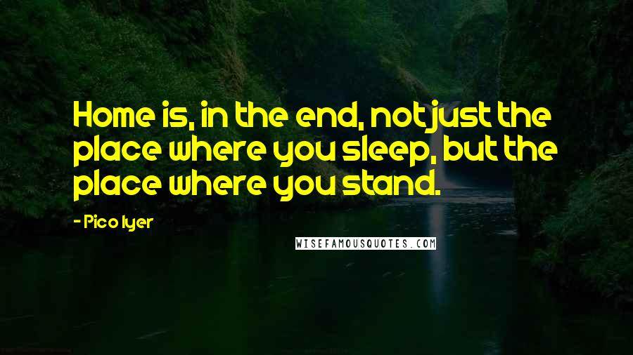 Pico Iyer Quotes: Home is, in the end, not just the place where you sleep, but the place where you stand.