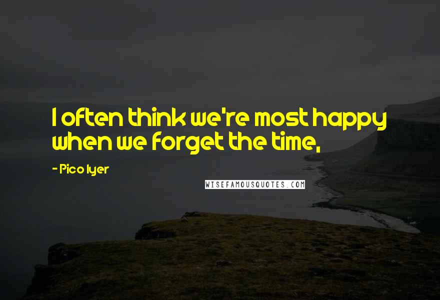 Pico Iyer Quotes: I often think we're most happy when we forget the time,