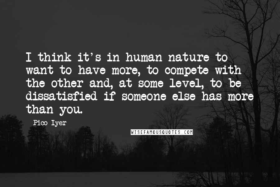 Pico Iyer Quotes: I think it's in human nature to want to have more, to compete with the other and, at some level, to be dissatisfied if someone else has more than you.