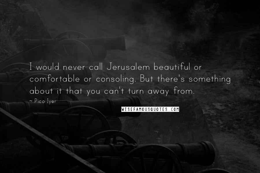 Pico Iyer Quotes: I would never call Jerusalem beautiful or comfortable or consoling. But there's something about it that you can't turn away from.