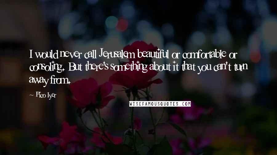Pico Iyer Quotes: I would never call Jerusalem beautiful or comfortable or consoling. But there's something about it that you can't turn away from.