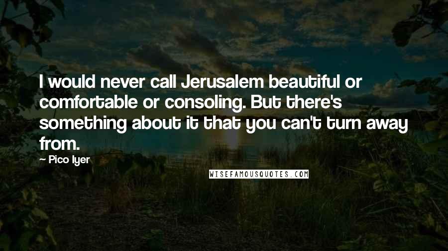 Pico Iyer Quotes: I would never call Jerusalem beautiful or comfortable or consoling. But there's something about it that you can't turn away from.