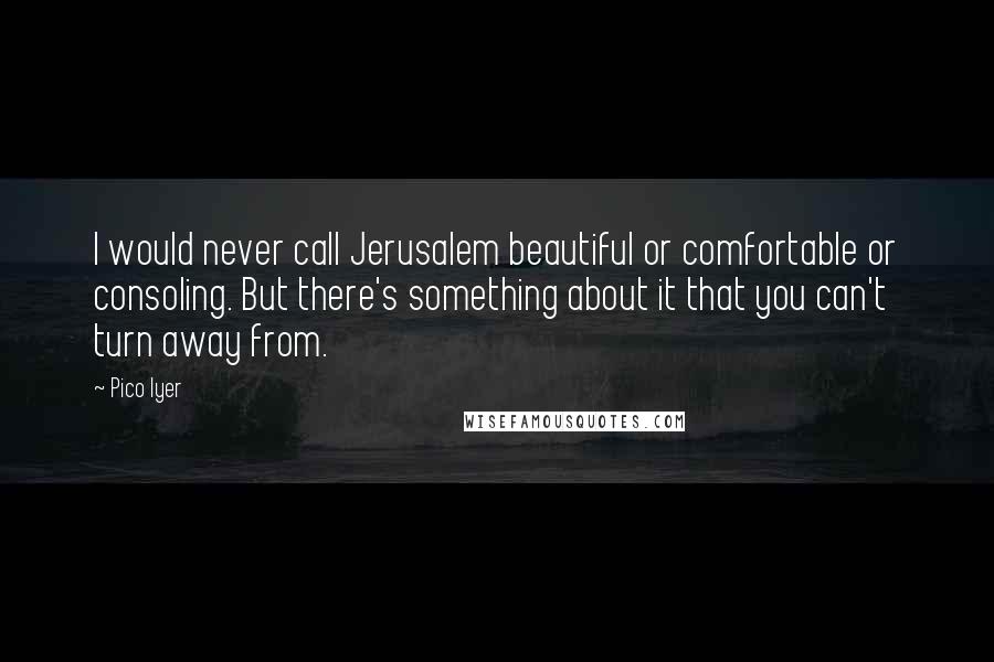 Pico Iyer Quotes: I would never call Jerusalem beautiful or comfortable or consoling. But there's something about it that you can't turn away from.