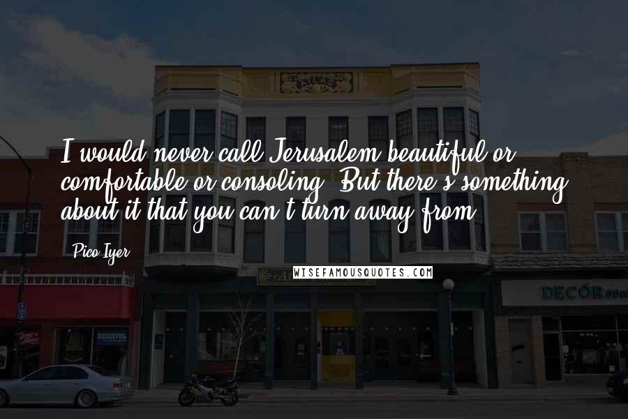 Pico Iyer Quotes: I would never call Jerusalem beautiful or comfortable or consoling. But there's something about it that you can't turn away from.