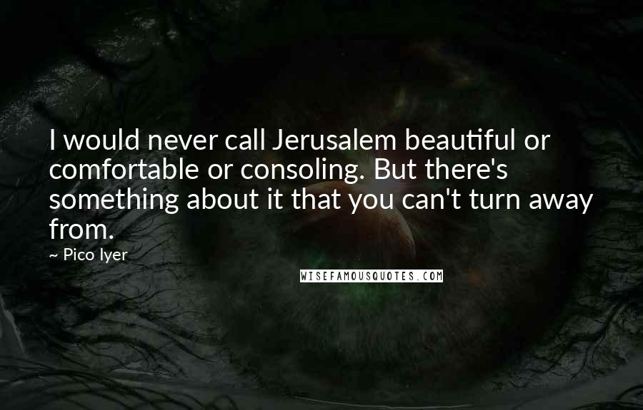 Pico Iyer Quotes: I would never call Jerusalem beautiful or comfortable or consoling. But there's something about it that you can't turn away from.