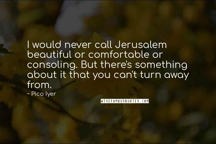 Pico Iyer Quotes: I would never call Jerusalem beautiful or comfortable or consoling. But there's something about it that you can't turn away from.