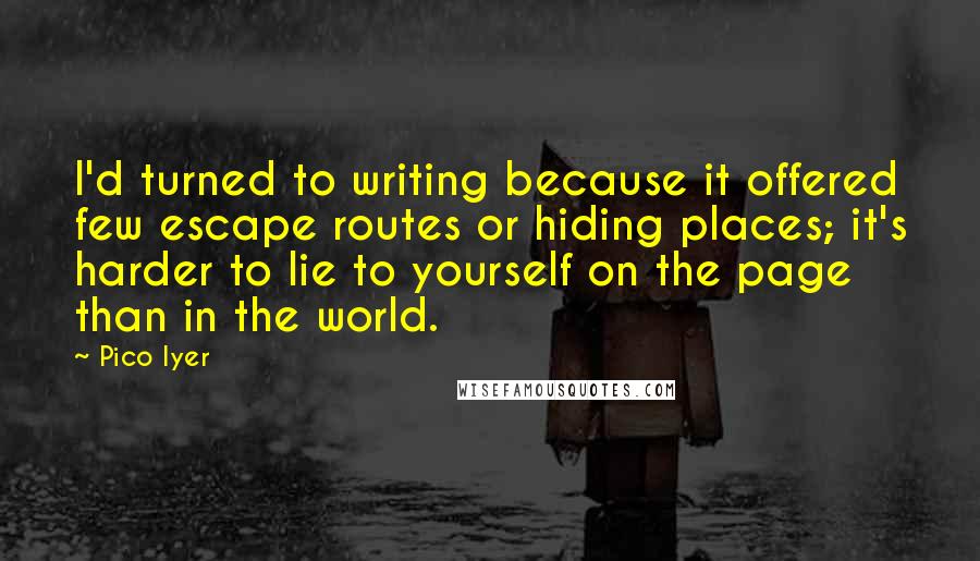 Pico Iyer Quotes: I'd turned to writing because it offered few escape routes or hiding places; it's harder to lie to yourself on the page than in the world.