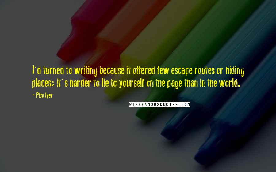 Pico Iyer Quotes: I'd turned to writing because it offered few escape routes or hiding places; it's harder to lie to yourself on the page than in the world.