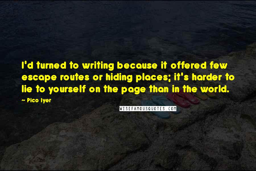 Pico Iyer Quotes: I'd turned to writing because it offered few escape routes or hiding places; it's harder to lie to yourself on the page than in the world.