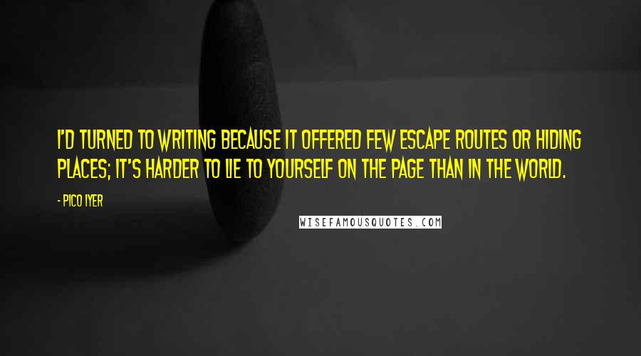 Pico Iyer Quotes: I'd turned to writing because it offered few escape routes or hiding places; it's harder to lie to yourself on the page than in the world.