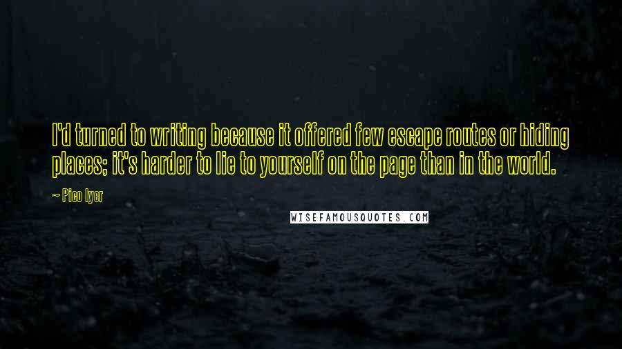 Pico Iyer Quotes: I'd turned to writing because it offered few escape routes or hiding places; it's harder to lie to yourself on the page than in the world.