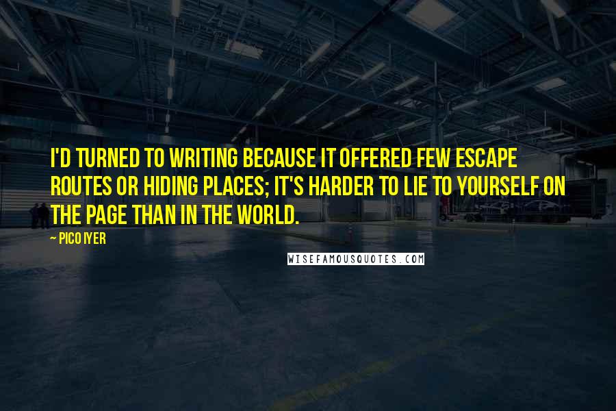 Pico Iyer Quotes: I'd turned to writing because it offered few escape routes or hiding places; it's harder to lie to yourself on the page than in the world.