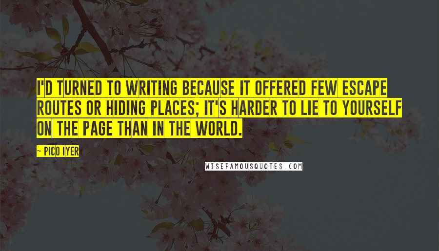 Pico Iyer Quotes: I'd turned to writing because it offered few escape routes or hiding places; it's harder to lie to yourself on the page than in the world.