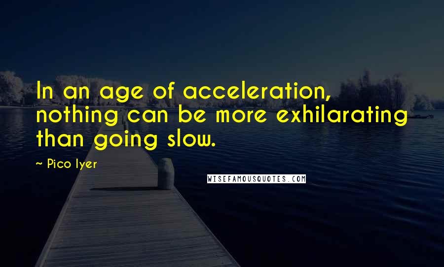 Pico Iyer Quotes: In an age of acceleration, nothing can be more exhilarating than going slow.