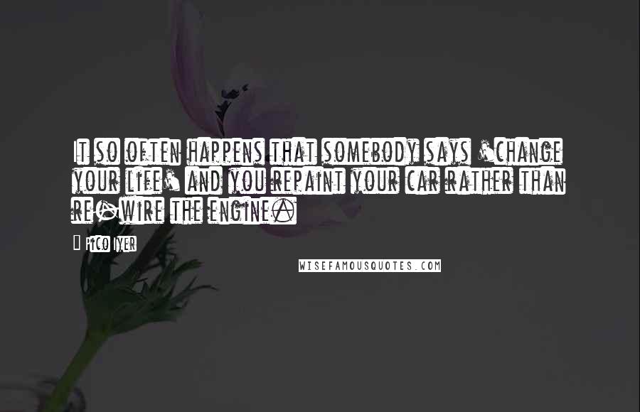 Pico Iyer Quotes: It so often happens that somebody says 'change your life' and you repaint your car rather than re-wire the engine.