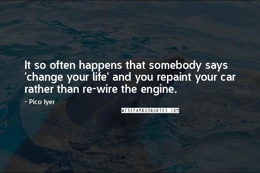 Pico Iyer Quotes: It so often happens that somebody says 'change your life' and you repaint your car rather than re-wire the engine.