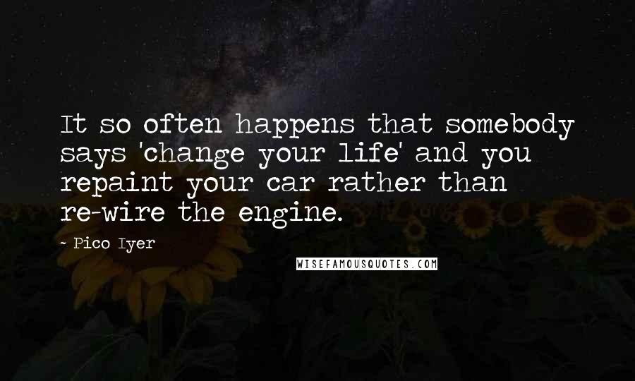 Pico Iyer Quotes: It so often happens that somebody says 'change your life' and you repaint your car rather than re-wire the engine.