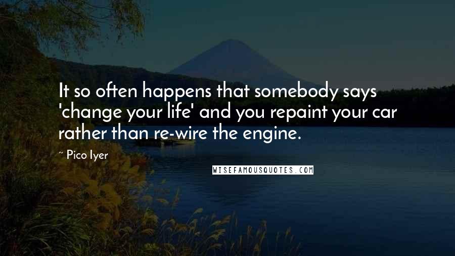 Pico Iyer Quotes: It so often happens that somebody says 'change your life' and you repaint your car rather than re-wire the engine.