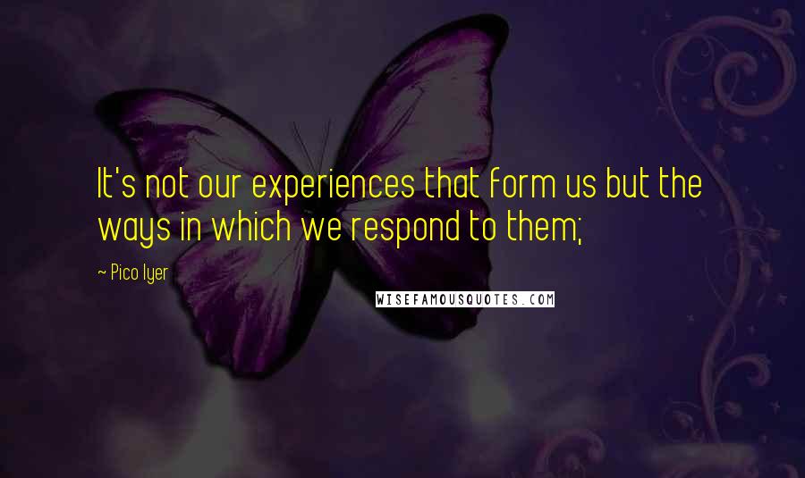 Pico Iyer Quotes: It's not our experiences that form us but the ways in which we respond to them;