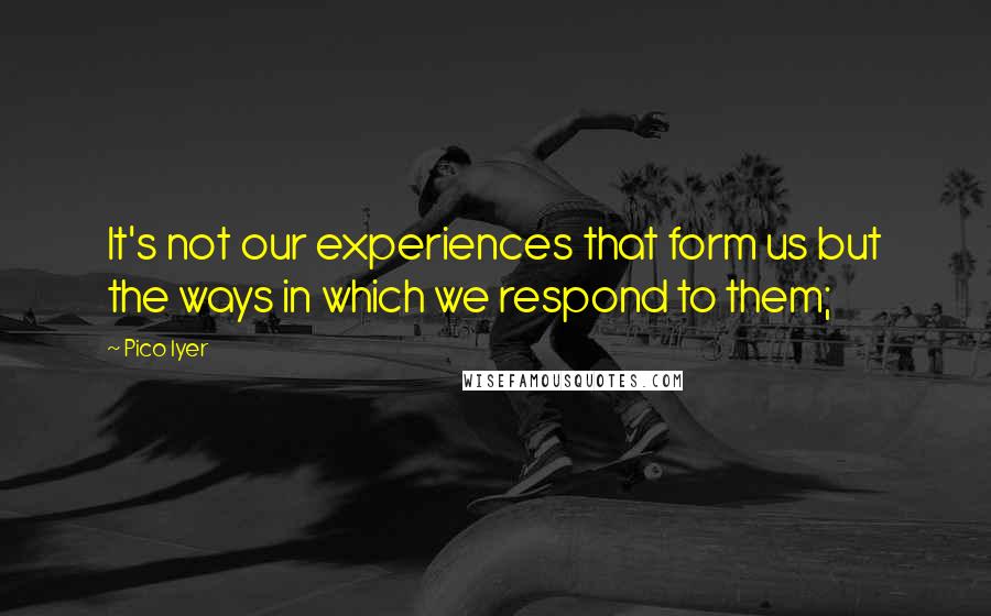 Pico Iyer Quotes: It's not our experiences that form us but the ways in which we respond to them;
