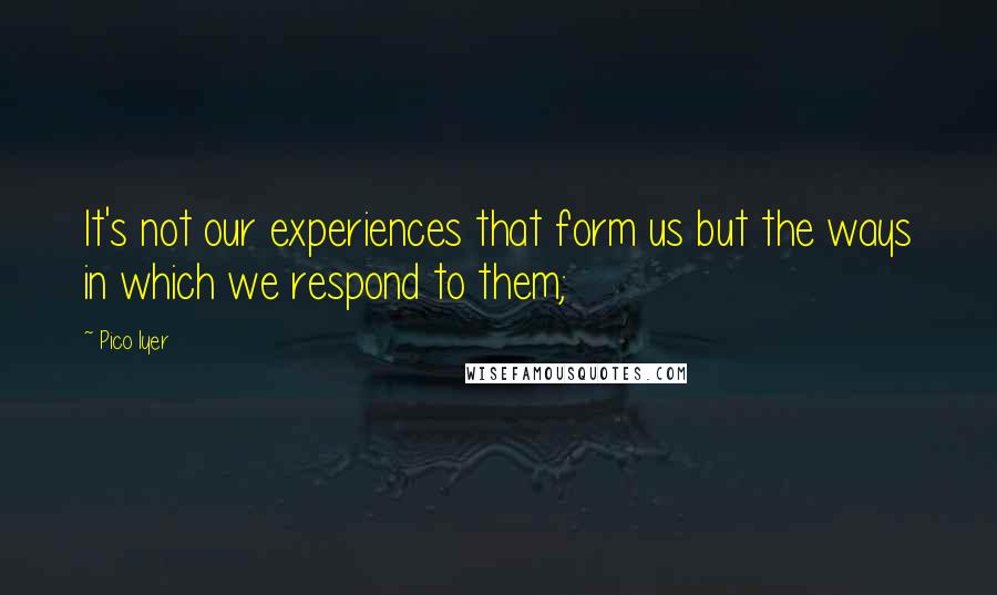 Pico Iyer Quotes: It's not our experiences that form us but the ways in which we respond to them;